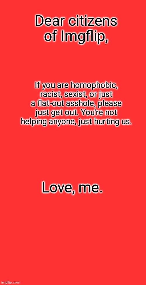 Boardroom Meeting Suggestion |  Dear citizens of Imgflip, If you are homophobic, racist, sexist, or just a flat-out asshole, please just get out. You're not helping anyone, just hurting us. Love, me. | image tagged in black lives matter,lgbtq,pride,love | made w/ Imgflip meme maker