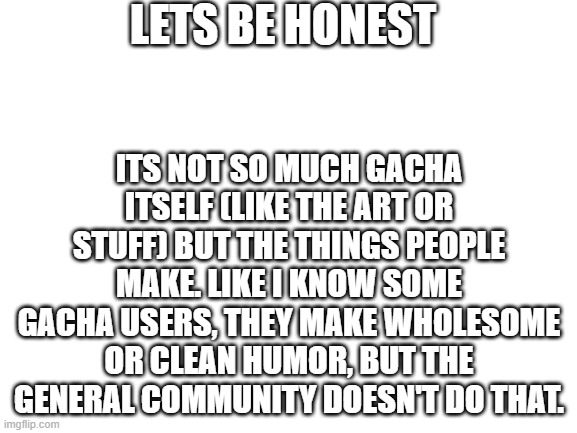 It's true. | LETS BE HONEST; ITS NOT SO MUCH GACHA ITSELF (LIKE THE ART OR STUFF) BUT THE THINGS PEOPLE MAKE. LIKE I KNOW SOME GACHA USERS, THEY MAKE WHOLESOME OR CLEAN HUMOR, BUT THE GENERAL COMMUNITY DOESN'T DO THAT. | image tagged in blank white template | made w/ Imgflip meme maker