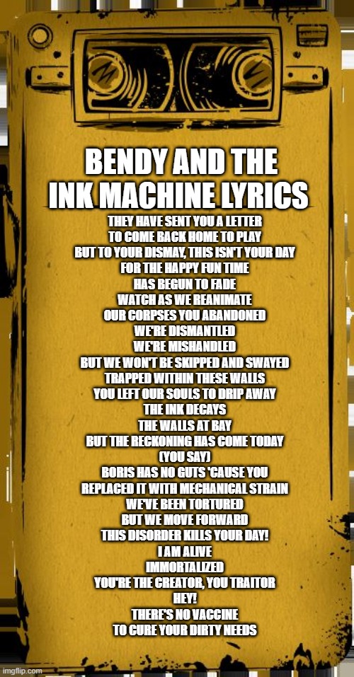 bendy song lyrics | BENDY AND THE INK MACHINE LYRICS; THEY HAVE SENT YOU A LETTER
TO COME BACK HOME TO PLAY
BUT TO YOUR DISMAY, THIS ISN'T YOUR DAY
FOR THE HAPPY FUN TIME
HAS BEGUN TO FADE
WATCH AS WE REANIMATE
OUR CORPSES YOU ABANDONED
WE'RE DISMANTLED
WE'RE MISHANDLED
BUT WE WON'T BE SKIPPED AND SWAYED
TRAPPED WITHIN THESE WALLS
YOU LEFT OUR SOULS TO DRIP AWAY
THE INK DECAYS
THE WALLS AT BAY
BUT THE RECKONING HAS COME TODAY
(YOU SAY)
BORIS HAS NO GUTS 'CAUSE YOU
REPLACED IT WITH MECHANICAL STRAIN
WE'VE BEEN TORTURED
BUT WE MOVE FORWARD
THIS DISORDER KILLS YOUR DAY!
I AM ALIVE
IMMORTALIZED
YOU'RE THE CREATOR, YOU TRAITOR
HEY!
THERE'S NO VACCINE
TO CURE YOUR DIRTY NEEDS | image tagged in bendy audio | made w/ Imgflip meme maker