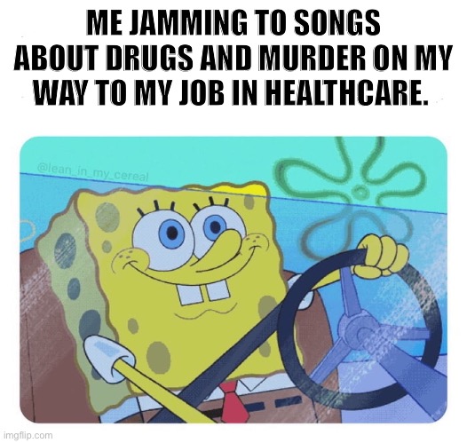 Spongebob driving | ME JAMMING TO SONGS ABOUT DRUGS AND MURDER ON MY WAY TO MY JOB IN HEALTHCARE. | image tagged in spongebob driving | made w/ Imgflip meme maker