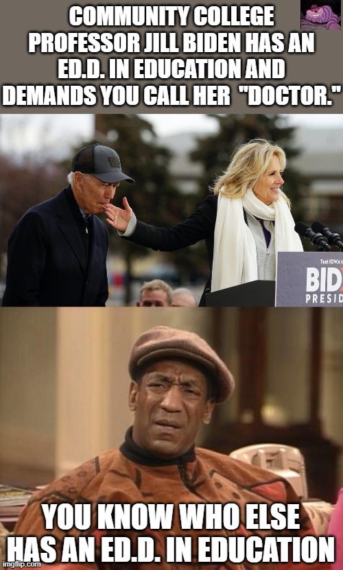 Just saying. | COMMUNITY COLLEGE PROFESSOR JILL BIDEN HAS AN ED.D. IN EDUCATION AND DEMANDS YOU CALL HER  "DOCTOR."; YOU KNOW WHO ELSE HAS AN ED.D. IN EDUCATION | image tagged in minding the gaffes jill biden on duty as care-giver in chief,bill cosby confused | made w/ Imgflip meme maker