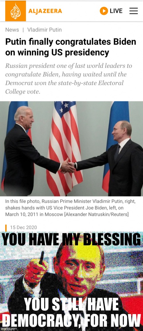 Well, seems Putin is okay to let us still have democracy I guess | YOU HAVE MY BLESSING; YOU STILL HAVE DEMOCRACY, FOR NOW | image tagged in putin congratulates biden,good guy putin deep-fried 2,election 2020,2020 elections,democracy,good guy greg | made w/ Imgflip meme maker