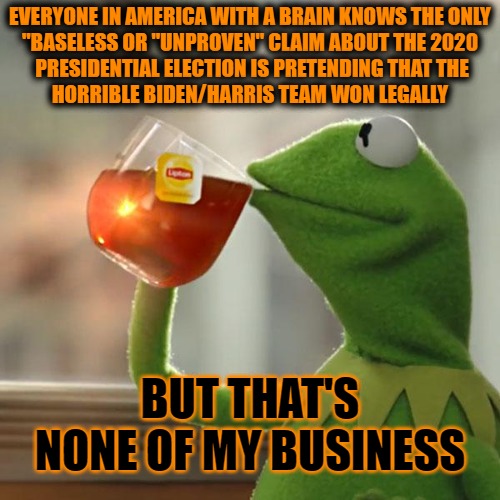 Everyone Knows | EVERYONE IN AMERICA WITH A BRAIN KNOWS THE ONLY 

"BASELESS OR "UNPROVEN" CLAIM ABOUT THE 2020

 PRESIDENTIAL ELECTION IS PRETENDING THAT THE
HORRIBLE BIDEN/HARRIS TEAM WON LEGALLY; BUT THAT'S NONE OF MY BUSINESS | image tagged in memes,but that's none of my business,kermit the frog,election fraud,rigged elections,2020 elections | made w/ Imgflip meme maker