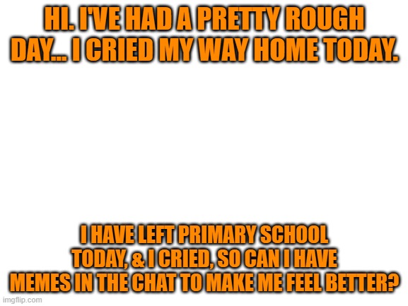 I was pretty upset... I need them | HI. I'VE HAD A PRETTY ROUGH DAY... I CRIED MY WAY HOME TODAY. I HAVE LEFT PRIMARY SCHOOL TODAY, & I CRIED, SO CAN I HAVE MEMES IN THE CHAT TO MAKE ME FEEL BETTER? | image tagged in blank white template,upset,leaving | made w/ Imgflip meme maker