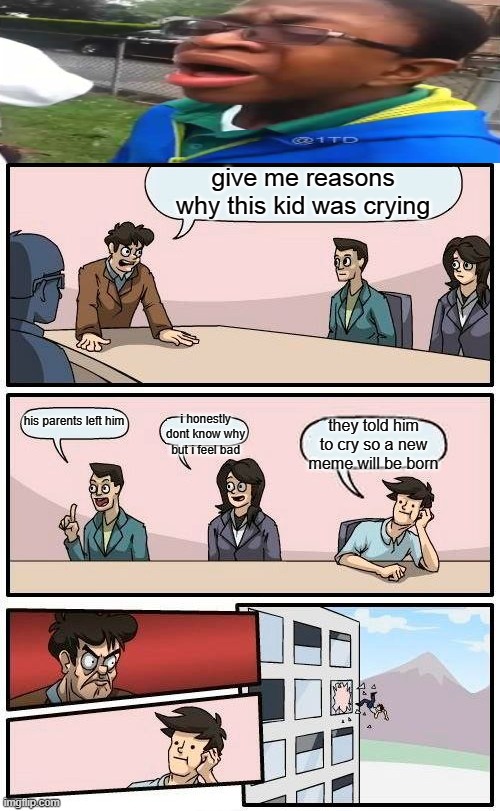 you guys can give reasons why he was crying comment down below | give me reasons why this kid was crying; his parents left him; i honestly dont know why but i feel bad; they told him to cry so a new meme will be born | image tagged in memes,boardroom meeting suggestion | made w/ Imgflip meme maker
