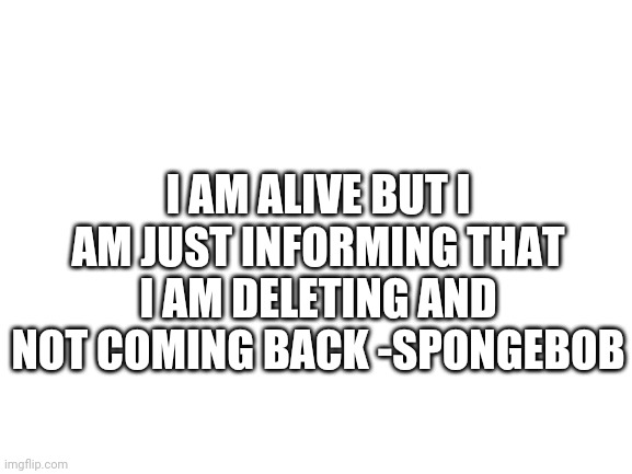 Blank White Template | I AM ALIVE BUT I AM JUST INFORMING THAT I AM DELETING AND NOT COMING BACK -SPONGEBOB | image tagged in blank white template | made w/ Imgflip meme maker