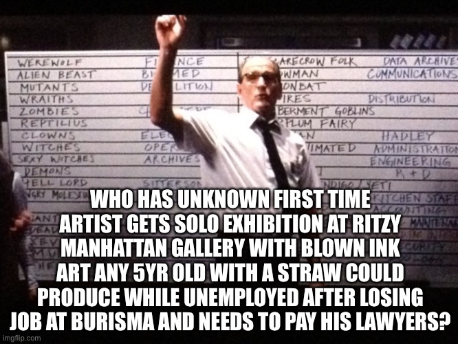 Is it a pay off or money laundering? Let’s see how much he $ell$ | WHO HAS UNKNOWN FIRST TIME ARTIST GETS SOLO EXHIBITION AT RITZY MANHATTAN GALLERY WITH BLOWN INK ART ANY 5YR OLD WITH A STRAW COULD PRODUCE WHILE UNEMPLOYED AFTER LOSING JOB AT BURISMA AND NEEDS TO PAY HIS LAWYERS? | image tagged in who had x for y | made w/ Imgflip meme maker