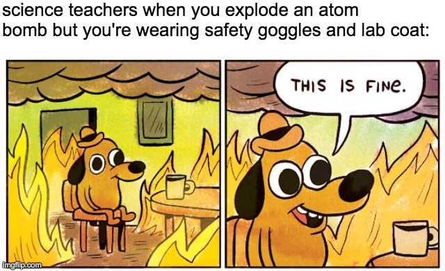 This Is Fine | science teachers when you explode an atom bomb but you're wearing safety goggles and lab coat: | image tagged in memes,this is fine | made w/ Imgflip meme maker