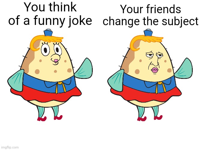 This happens every time | You think of a funny joke; Your friends change the subject | image tagged in mrs puff with handsome squidward face,spongebob | made w/ Imgflip meme maker