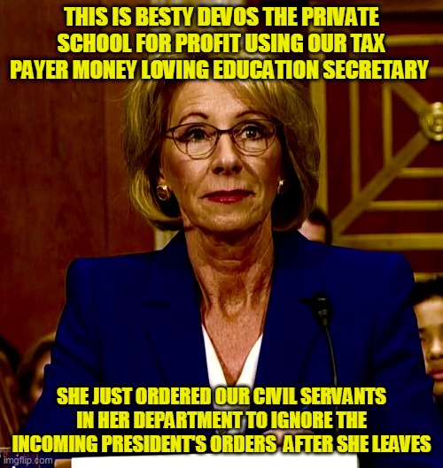 I wonder what DOCTOR Biden that actually understands education will say about that | THIS IS BESTY DEVOS THE PRIVATE SCHOOL FOR PROFIT USING OUR TAX PAYER MONEY LOVING EDUCATION SECRETARY; SHE JUST ORDERED OUR CIVIL SERVANTS IN HER DEPARTMENT TO IGNORE THE INCOMING PRESIDENT'S ORDERS  AFTER SHE LEAVES | image tagged in betsy devos,whore of babylon | made w/ Imgflip meme maker