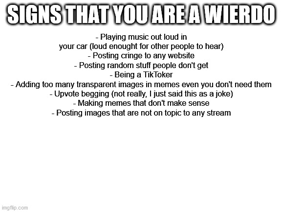 Blank White Template | SIGNS THAT YOU ARE A WIERDO; - Playing music out loud in your car (loud enought for other people to hear)
- Posting cringe to any website
- Posting random stuff people don't get
- Being a TikToker
- Adding too many transparent images in memes even you don't need them
- Upvote begging (not really, I just said this as a joke)
- Making memes that don't make sense
- Posting images that are not on topic to any stream | image tagged in blank white template | made w/ Imgflip meme maker