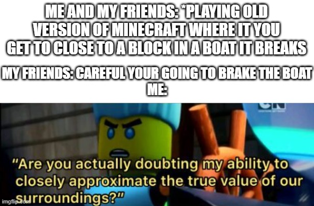 Every Time | ME AND MY FRIENDS: *PLAYING OLD VERSION OF MINECRAFT WHERE IT YOU GET TO CLOSE TO A BLOCK IN A BOAT IT BREAKS; MY FRIENDS: CAREFUL YOUR GOING TO BRAKE THE BOAT
ME: | image tagged in minecraft,friends,annoying,ninjago | made w/ Imgflip meme maker