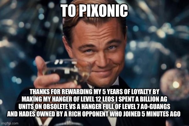 Leonardo Dicaprio Cheers Meme | TO PIXONIC; THANKS FOR REWARDING MY 5 YEARS OF LOYALTY BY MAKING MY HANGER OF LEVEL 12 LEOS I SPENT A BILLION AG UNITS ON OBSOLETE VS A HANGER FULL OF LEVEL 7 AO-GUANGS AND HADES OWNED BY A RICH OPPONENT WHO JOINED 5 MINUTES AGO | image tagged in memes,leonardo dicaprio cheers | made w/ Imgflip meme maker