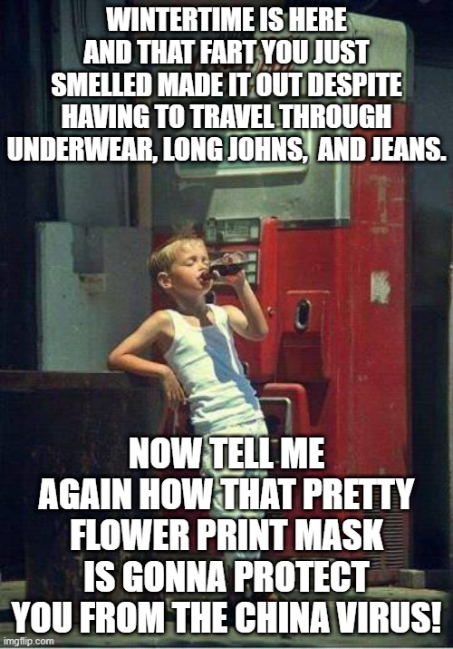 Boy Drinking a Coke | WINTERTIME IS HERE AND THAT FART YOU JUST SMELLED MADE IT OUT DESPITE HAVING TO TRAVEL THROUGH UNDERWEAR, LONG JOHNS,  AND JEANS. NOW TELL ME AGAIN HOW THAT PRETTY FLOWER PRINT MASK IS GONNA PROTECT YOU FROM THE CHINA VIRUS! | image tagged in boy drinking a coke | made w/ Imgflip meme maker