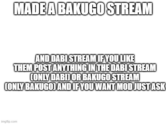sorry if this is begging or advertisng | MADE A BAKUGO STREAM; AND DABI STREAM IF YOU LIKE THEM POST ANYTHING IN THE DABI STREAM (ONLY DABI) OR BAKUGO STREAM (ONLY BAKUGO) AND IF YOU WANT MOD JUST ASK | image tagged in blank white template | made w/ Imgflip meme maker