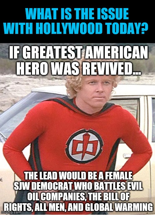 Face it Hollywood. You are so consumed by your political agenda, you can no long separate your writing from your propaganda. | WHAT IS THE ISSUE WITH HOLLYWOOD TODAY? IF GREATEST AMERICAN HERO WAS REVIVED... THE LEAD WOULD BE A FEMALE SJW DEMOCRAT WHO BATTLES EVIL OIL COMPANIES, THE BILL OF RIGHTS, ALL MEN, AND GLOBAL WARMING | image tagged in greatest american hero,sjw,hollywood | made w/ Imgflip meme maker