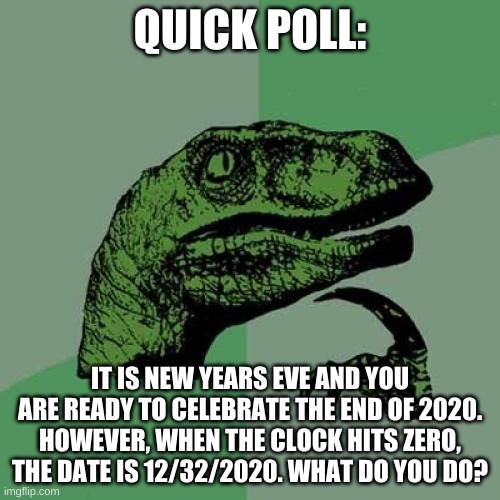 the end of 2020 is near in this question | QUICK POLL:; IT IS NEW YEARS EVE AND YOU ARE READY TO CELEBRATE THE END OF 2020. HOWEVER, WHEN THE CLOCK HITS ZERO, THE DATE IS 12/32/2020. WHAT DO YOU DO? | image tagged in memes,philosoraptor,polls | made w/ Imgflip meme maker