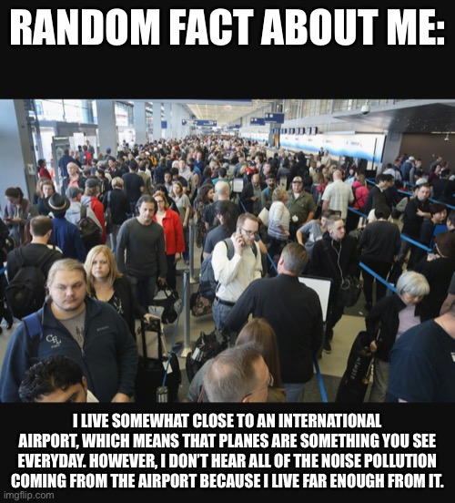 And I won’t give the name of the airport. | RANDOM FACT ABOUT ME:; I LIVE SOMEWHAT CLOSE TO AN INTERNATIONAL AIRPORT, WHICH MEANS THAT PLANES ARE SOMETHING YOU SEE EVERYDAY. HOWEVER, I DON’T HEAR ALL OF THE NOISE POLLUTION COMING FROM THE AIRPORT BECAUSE I LIVE FAR ENOUGH FROM IT. | image tagged in airport security | made w/ Imgflip meme maker