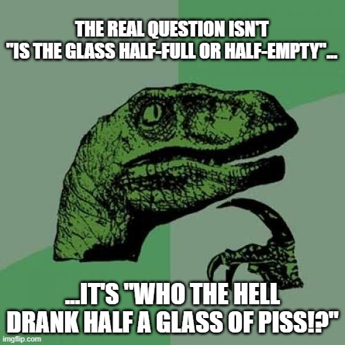 2020 Upgraded My Cynicism | THE REAL QUESTION ISN'T
"IS THE GLASS HALF-FULL OR HALF-EMPTY"... ...IT'S "WHO THE HELL DRANK HALF A GLASS OF PISS!?" | image tagged in memes,philosoraptor | made w/ Imgflip meme maker