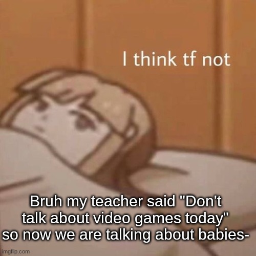 I think tf not | Bruh my teacher said "Don't talk about video games today" so now we are talking about babies- | image tagged in i think tf not | made w/ Imgflip meme maker