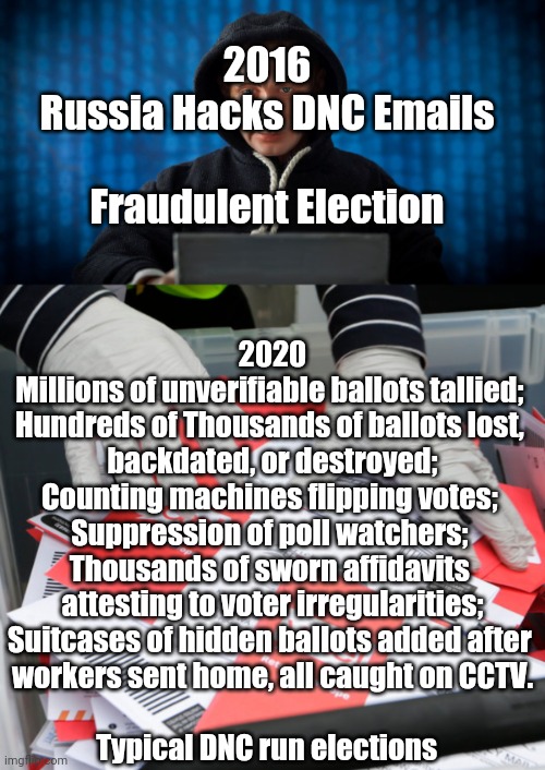 2020 Election | 2016
Russia Hacks DNC Emails
 
Fraudulent Election; 2020
Millions of unverifiable ballots tallied; 
Hundreds of Thousands of ballots lost, 
backdated, or destroyed;
Counting machines flipping votes; 
Suppression of poll watchers; 
Thousands of sworn affidavits 
attesting to voter irregularities;
Suitcases of hidden ballots added after 
workers sent home, all caught on CCTV.
 
Typical DNC run elections | image tagged in voter fraud | made w/ Imgflip meme maker