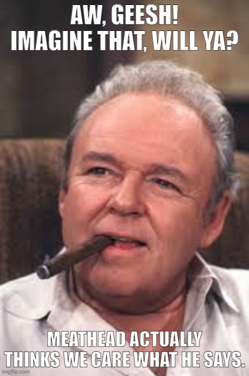 Archie on Meathead |  AW, GEESH! IMAGINE THAT, WILL YA? MEATHEAD ACTUALLY THINKS WE CARE WHAT HE SAYS. | image tagged in archie bunker | made w/ Imgflip meme maker