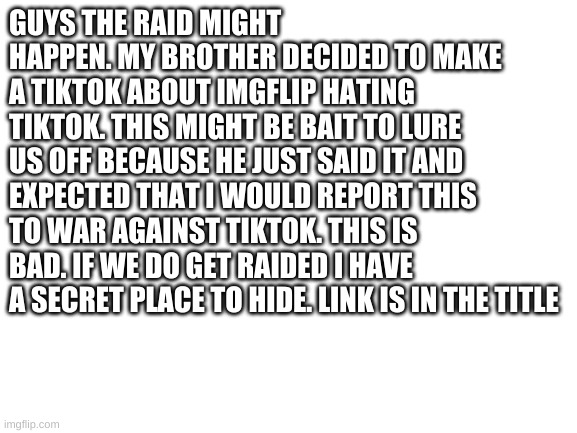 https://imgflip.com/m/report_tiktokers | GUYS THE RAID MIGHT HAPPEN. MY BROTHER DECIDED TO MAKE A TIKTOK ABOUT IMGFLIP HATING TIKTOK. THIS MIGHT BE BAIT TO LURE US OFF BECAUSE HE JUST SAID IT AND EXPECTED THAT I WOULD REPORT THIS TO WAR AGAINST TIKTOK. THIS IS BAD. IF WE DO GET RAIDED I HAVE A SECRET PLACE TO HIDE. LINK IS IN THE TITLE | image tagged in blank white template | made w/ Imgflip meme maker