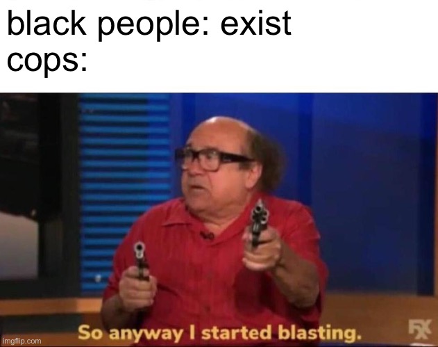 cops kill black people | black people: exist

cops: | image tagged in so anyway i started blasting | made w/ Imgflip meme maker