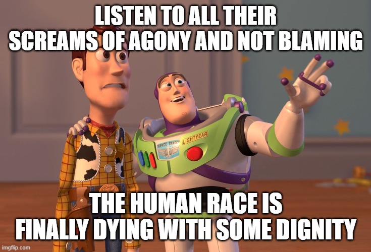 Hey, a man can dream, right. | LISTEN TO ALL THEIR SCREAMS OF AGONY AND NOT BLAMING; THE HUMAN RACE IS FINALLY DYING WITH SOME DIGNITY | image tagged in memes,x x everywhere | made w/ Imgflip meme maker