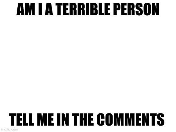 Am i a terrible person? | AM I A TERRIBLE PERSON; TELL ME IN THE COMMENTS | image tagged in blank white template | made w/ Imgflip meme maker