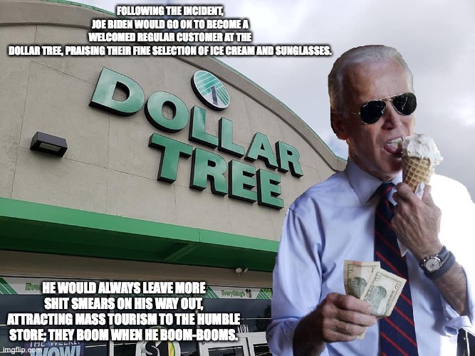 Joe Biden Dollar Tree | FOLLOWING THE INCIDENT, JOE BIDEN WOULD GO ON TO BECOME A WELCOMED REGULAR CUSTOMER AT THE DOLLAR TREE, PRAISING THEIR FINE SELECTION OF ICE CREAM AND SUNGLASSES. HE WOULD ALWAYS LEAVE MORE SHIT SMEARS ON HIS WAY OUT, ATTRACTING MASS TOURISM TO THE HUMBLE STORE; THEY BOOM WHEN HE BOOM-BOOMS. | image tagged in joe biden,dollar tree,memes | made w/ Imgflip meme maker