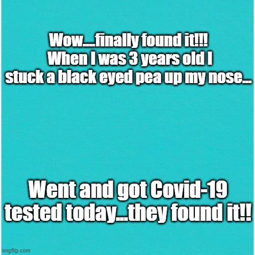 pea | Wow....finally found it!!!  When I was 3 years old I stuck a black eyed pea up my nose... Went and got Covid-19 tested today...they found it!! | image tagged in covid-19 | made w/ Imgflip meme maker