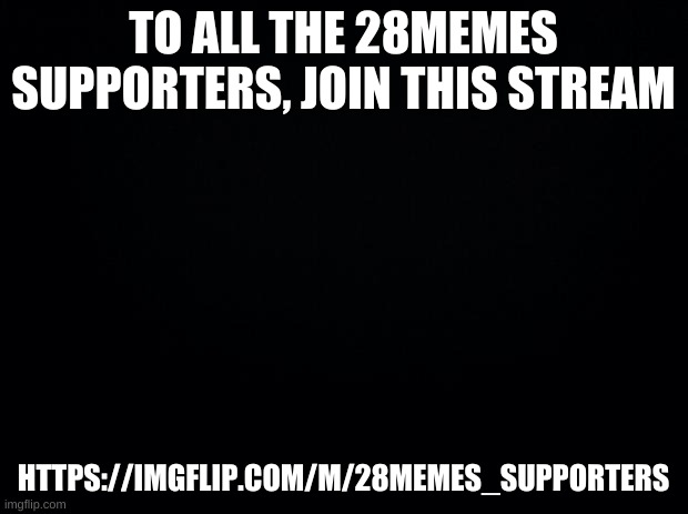 https://imgflip.com/m/28memes_supporters | TO ALL THE 28MEMES SUPPORTERS, JOIN THIS STREAM; HTTPS://IMGFLIP.COM/M/28MEMES_SUPPORTERS | image tagged in black background | made w/ Imgflip meme maker