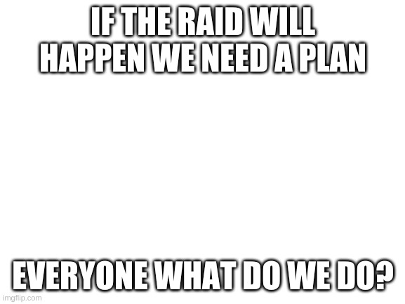 Blank White Template | IF THE RAID WILL HAPPEN WE NEED A PLAN; EVERYONE WHAT DO WE DO? | image tagged in blank white template | made w/ Imgflip meme maker