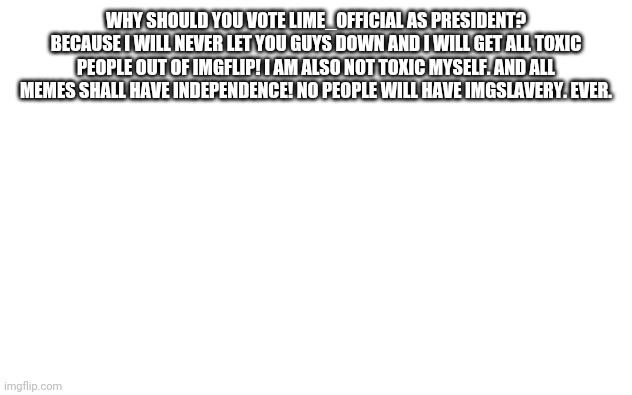 Lime_Official for President! | WHY SHOULD YOU VOTE LIME_OFFICIAL AS PRESIDENT? BECAUSE I WILL NEVER LET YOU GUYS DOWN AND I WILL GET ALL TOXIC PEOPLE OUT OF IMGFLIP! I AM ALSO NOT TOXIC MYSELF. AND ALL MEMES SHALL HAVE INDEPENDENCE! NO PEOPLE WILL HAVE IMGSLAVERY. EVER. | image tagged in white screen | made w/ Imgflip meme maker