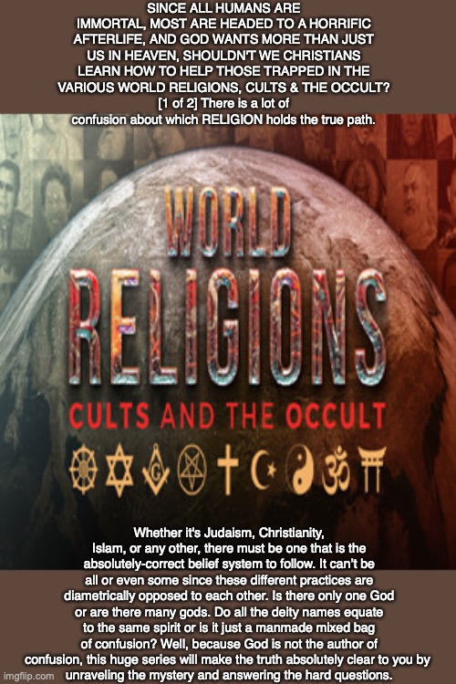 SINCE ALL HUMANS ARE IMMORTAL, MOST ARE HEADED TO A HORRIFIC AFTERLIFE, AND GOD WANTS MORE THAN JUST US IN HEAVEN, SHOULDN'T WE CHRISTIANS LEARN HOW TO HELP THOSE TRAPPED IN THE VARIOUS WORLD RELIGIONS, CULTS & THE OCCULT?
[1 of 2] There is a lot of confusion about which RELIGION holds the true path. Whether it's Judaism, Christianity, Islam, or any other, there must be one that is the absolutely-correct belief system to follow. It can’t be all or even some since these different practices are diametrically opposed to each other. Is there only one God or are there many gods. Do all the deity names equate to the same spirit or is it just a manmade mixed bag of confusion? Well, because God is not the author of confusion, this huge series will make the truth absolutely clear to you by 
unraveling the mystery and answering the hard questions. | image tagged in religion,cult,occult,eternity,afterlife,death | made w/ Imgflip meme maker