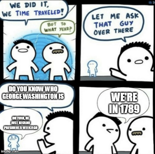 We did it! We time traveled! | DO YOU KNOW WHO GEORGE WASHINGTON IS; WE'RE IN 1789; OH YEAH, HE JUST BECAME PRESIDENT A WEEK AGO | image tagged in we did it we time traveled | made w/ Imgflip meme maker