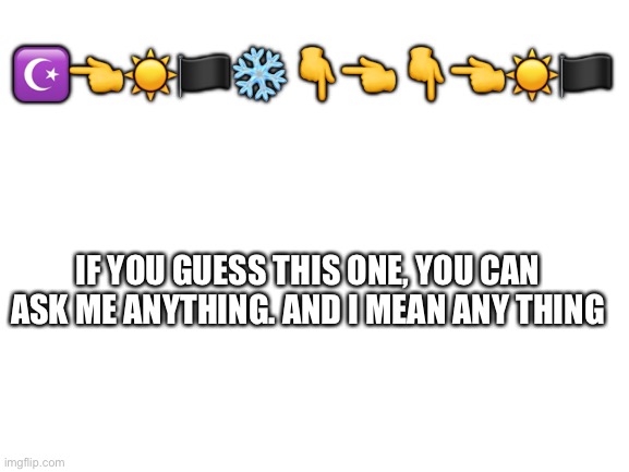 Round 2 | ☪️👈☀️🏴❄️👇👈👇👈☀️🏴; IF YOU GUESS THIS ONE, YOU CAN ASK ME ANYTHING. AND I MEAN ANY THING | image tagged in blank white template | made w/ Imgflip meme maker