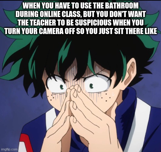 ... | WHEN YOU HAVE TO USE THE BATHROOM DURING ONLINE CLASS, BUT YOU DON'T WANT THE TEACHER TO BE SUSPICIOUS WHEN YOU TURN YOUR CAMERA OFF SO YOU JUST SIT THERE LIKE | image tagged in suffering deku | made w/ Imgflip meme maker