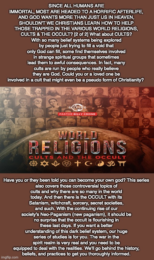 SINCE ALL HUMANS ARE IMMORTAL, MOST ARE HEADED TO A HORRIFIC AFTERLIFE, AND GOD WANTS MORE THAN JUST US IN HEAVEN, SHOULDN'T WE CHRISTIANS LEARN HOW TO HELP THOSE TRAPPED IN THE VARIOUS WORLD RELIGIONS, CULTS & THE OCCULT? [2 of 2] What about CULTS? With so many belief systems being explored by people just trying to fill a void that only God can fill, some find themselves involved in strange spiritual groups that sometimes lead them to awful consequences. In fact, many cults are run by people who really believe they are God. Could you or a loved one be involved in a cult that might even be a pseudo form of Christianity? Have you or they been told you can become your own god? This series also covers those controversial topics of cults and why there are so many in the world today. And then there is the OCCULT with its Satanism, witchcraft, sorcery, secret societies, and such. With the continuing rise of our society’s Neo-Paganism (new paganism), it should be no surprise that the occult is flourishing in these last days. If you want a better understanding of this dark belief system, our huge series of studies is for you. The war in the spirit realm is very real and you need to be equipped to deal with the realities. We'll go behind the history,
beliefs, and practices to get you thoroughly informed. | image tagged in afterlife,death,cult,occult,eternity,immortal | made w/ Imgflip meme maker