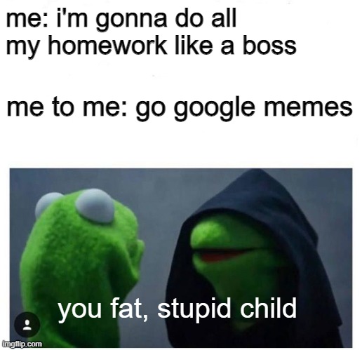 Dark Kermit Blank | me: i'm gonna do all my homework like a boss; me to me: go google memes; you fat, stupid child | image tagged in dark kermit blank | made w/ Imgflip meme maker