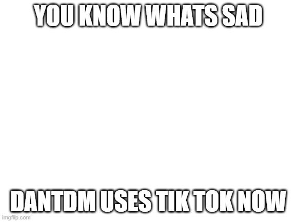 Blank White Template | YOU KNOW WHATS SAD; DANTDM USES TIK TOK NOW | image tagged in blank white template | made w/ Imgflip meme maker