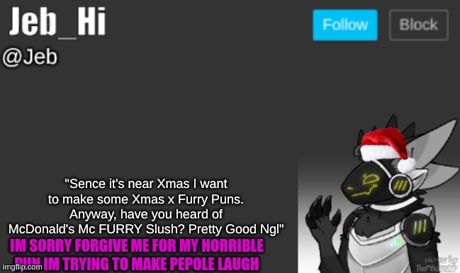 "Sence it's near Xmas I want to make some Xmas x Furry Puns. Anyway, have you heard of McDonald's Mc FURRY Slush? Pretty Good Ngl"; IM SORRY FORGIVE ME FOR MY HORRIBLE PUN IM TRYING TO MAKE PEPOLE LAUGH | image tagged in jeb_hi | made w/ Imgflip meme maker