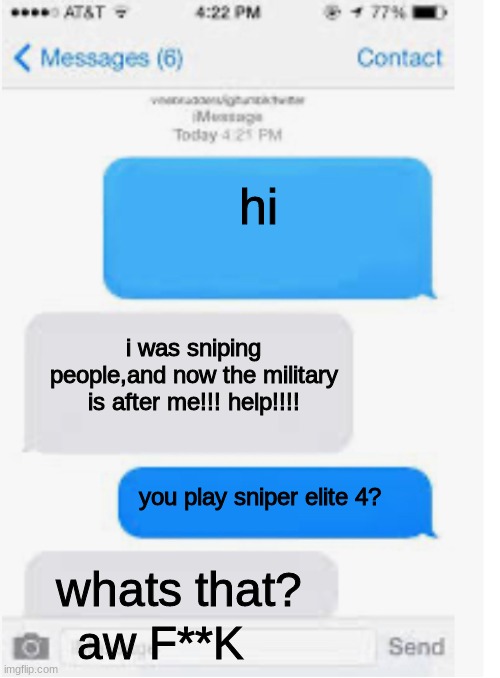 Blank text conversation | hi; i was sniping people,and now the military is after me!!! help!!!! you play sniper elite 4? whats that? aw F**K | image tagged in blank text conversation | made w/ Imgflip meme maker