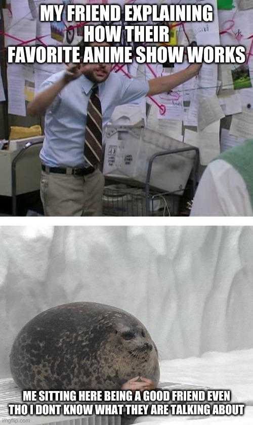 Pepe Silvia Charlie Explaining to a Seal | MY FRIEND EXPLAINING HOW THEIR FAVORITE ANIME SHOW WORKS; ME SITTING HERE BEING A GOOD FRIEND EVEN THO I DONT KNOW WHAT THEY ARE TALKING ABOUT | image tagged in pepe silvia charlie explaining to a seal | made w/ Imgflip meme maker