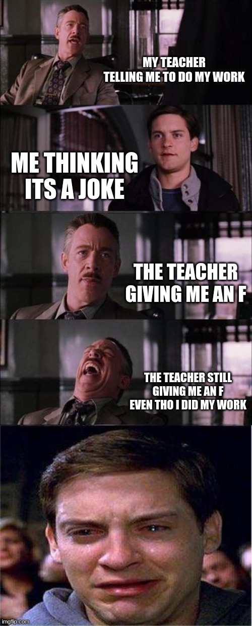 Peter Parker Cry Meme | MY TEACHER TELLING ME TO DO MY WORK; ME THINKING ITS A JOKE; THE TEACHER GIVING ME AN F; THE TEACHER STILL GIVING ME AN F EVEN THO I DID MY WORK | image tagged in memes,peter parker cry | made w/ Imgflip meme maker