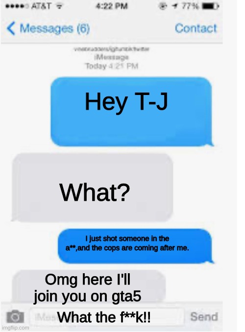 Blank text conversation | Hey T-J; What? I just shot someone in the a**,and the cops are coming after me. Omg here I'll join you on gta5; What the f**k!! | image tagged in blank text conversation | made w/ Imgflip meme maker