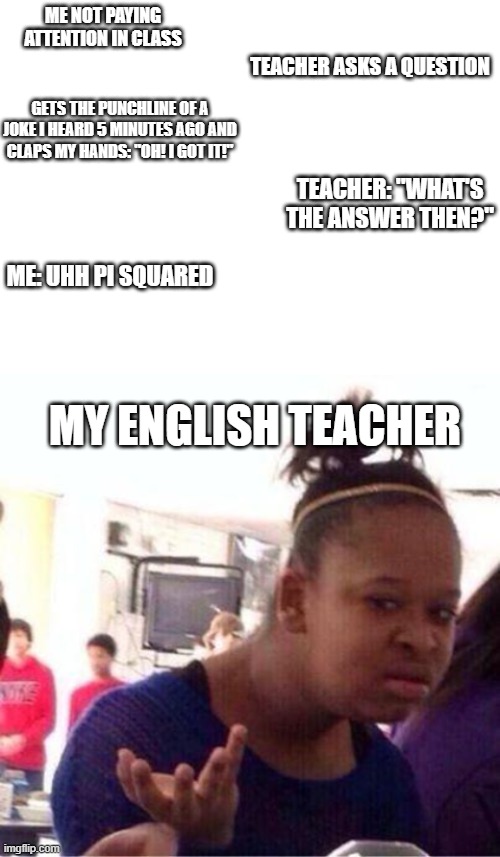My brain is slow | ME NOT PAYING ATTENTION IN CLASS; TEACHER ASKS A QUESTION; GETS THE PUNCHLINE OF A JOKE I HEARD 5 MINUTES AGO AND CLAPS MY HANDS: "OH! I GOT IT!"; TEACHER: "WHAT'S THE ANSWER THEN?"; ME: UHH PI SQUARED; MY ENGLISH TEACHER | image tagged in bruh wtf,slow brain,my english teacher,school | made w/ Imgflip meme maker