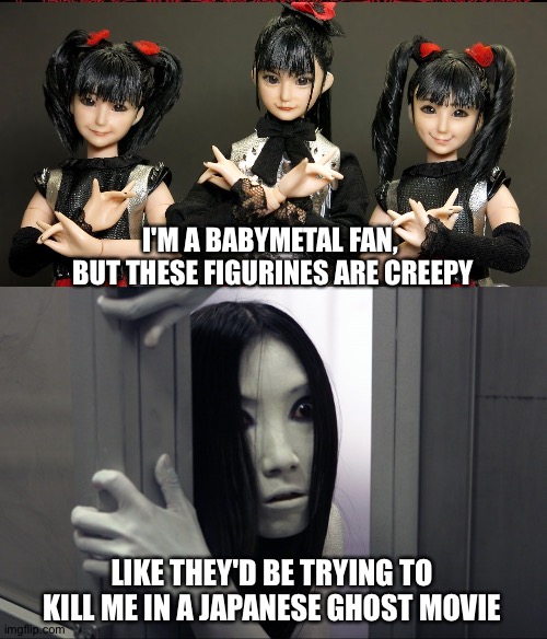I wake up screaming | I'M A BABYMETAL FAN, 
BUT THESE FIGURINES ARE CREEPY; LIKE THEY'D BE TRYING TO KILL ME IN A JAPANESE GHOST MOVIE | image tagged in babymetal,ju-on | made w/ Imgflip meme maker