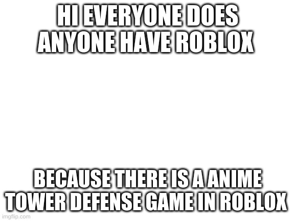 Anyone wanna play | HI EVERYONE DOES ANYONE HAVE ROBLOX; BECAUSE THERE IS A ANIME TOWER DEFENSE GAME IN ROBLOX | image tagged in blank white template | made w/ Imgflip meme maker